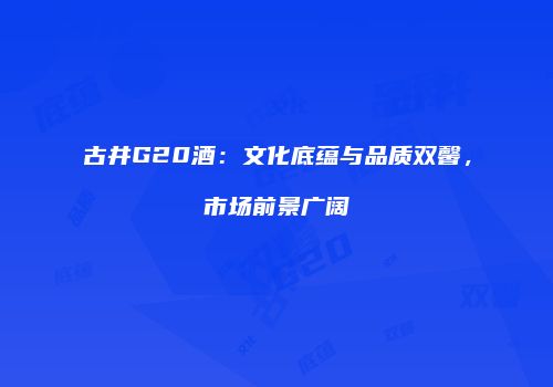 古井G20酒：文化底蕴与品质双馨，市场前景广阔