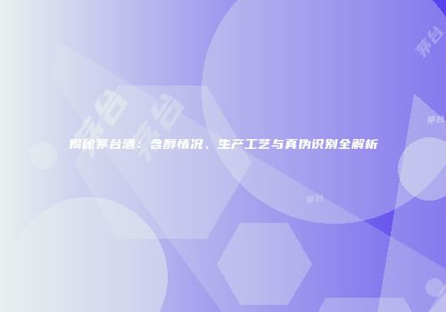 揭秘茅台酒：含醇情况、生产工艺与真伪识别全解析