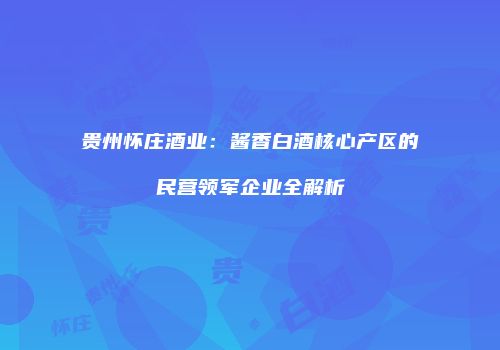 贵州怀庄酒业：酱香白酒核心产区的民营领军企业全解析