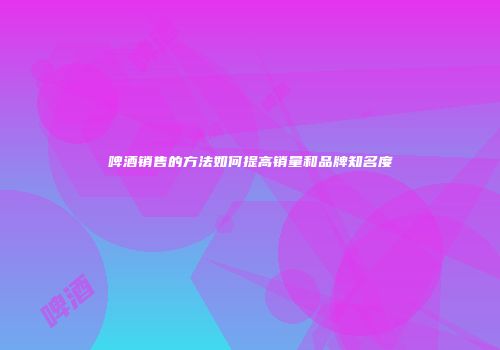 啤酒销售的方法如何提高销量和品牌知名度