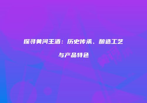 探寻黄河王酒：历史传承、酿造工艺与产品特色
