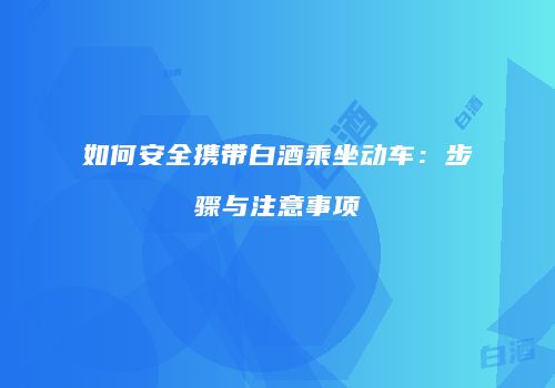 如何安全携带白酒乘坐动车：步骤与注意事项