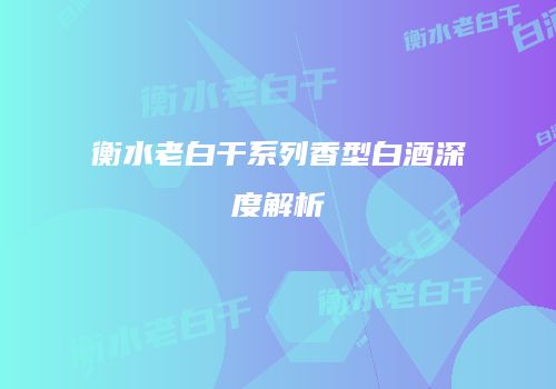 衡水老白干系列香型白酒深度解析