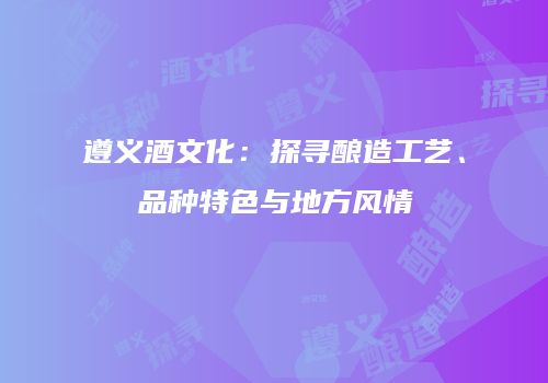 遵义酒文化：探寻酿造工艺、品种特色与地方风情