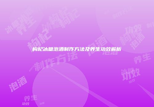 枸杞冰糖泡酒制作方法及养生功效解析