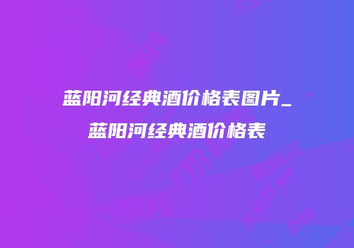 蓝阳河经典酒价格表图片_蓝阳河经典酒价格表