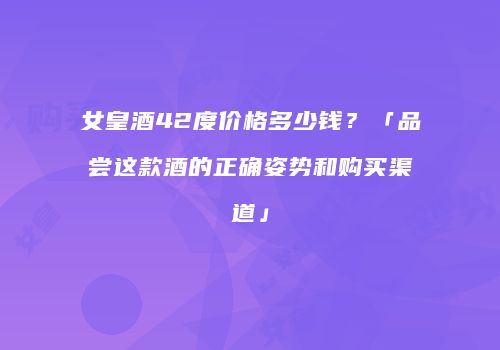女皇酒42度价格多少钱？「品尝这款酒的正确姿势和购买渠道」