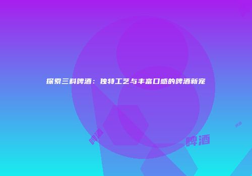 探索三料啤酒：独特工艺与丰富口感的啤酒新宠