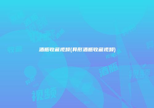 酒瓶收藏视频(异形酒瓶收藏视频)