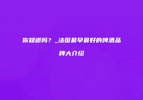 你知道吗？_法国最早最好的啤酒品牌大介绍
