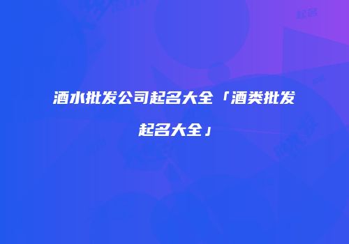 酒水批发公司起名大全「酒类批发起名大全」