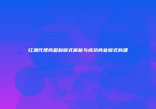 红酒代理商盈利模式解析与成功商业模式构建