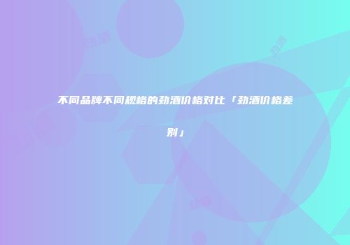 不同品牌不同规格的劲酒价格对比「劲酒价格差别」