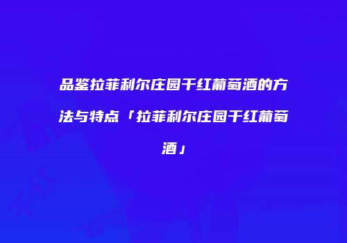 品鉴拉菲利尔庄园干红葡萄酒的方法与特点「拉菲利尔庄园干红葡萄酒」