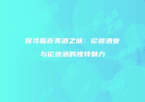 探寻临沂美酒之谜：论道酒业与论道酒的独特魅力