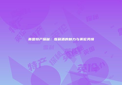 英国特产探秘：雪利酒的魅力与英伦风情