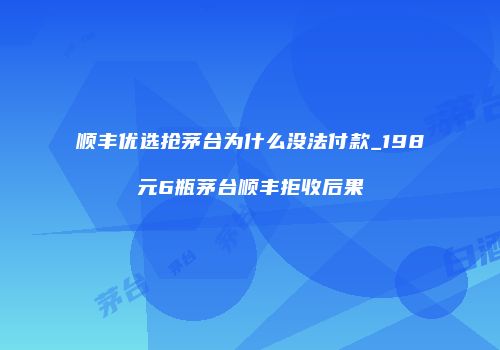 顺丰优选抢茅台为什么没法付款_198元6瓶茅台顺丰拒收后果