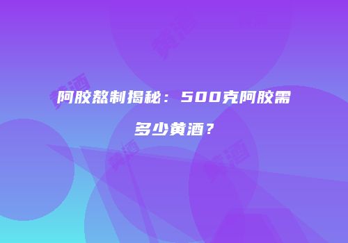 阿胶熬制揭秘：500克阿胶需多少黄酒？