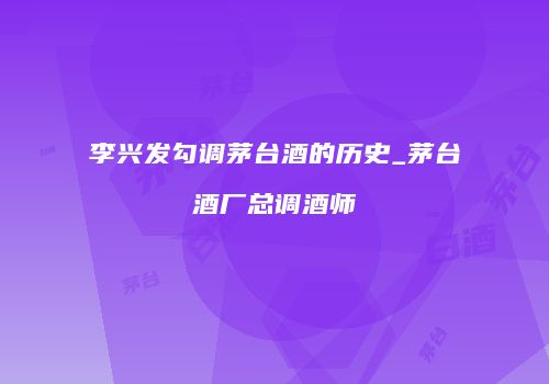 李兴发勾调茅台酒的历史_茅台酒厂总调酒师