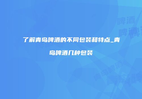 了解青岛啤酒的不同包装和特点_青岛啤酒几种包装