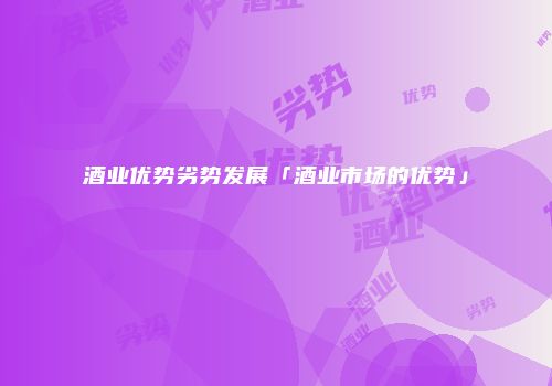 酒业优势劣势发展「酒业市场的优势」