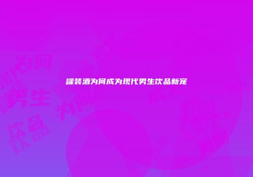 罐装酒为何成为现代男生饮品新宠
