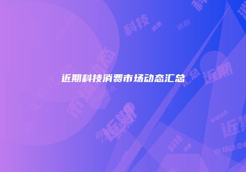 近期科技消费市场动态汇总
