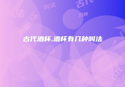 古代酒杯,酒杯有几种叫法