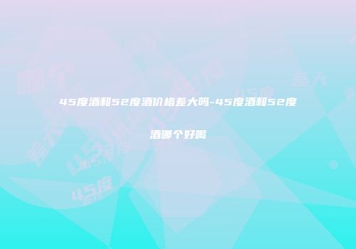 45度酒和52度酒价格差大吗-45度酒和52度酒哪个好喝