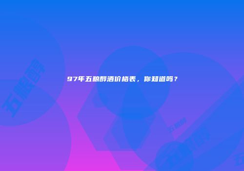 97年五粮醇酒价格表，你知道吗？