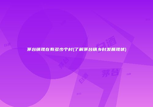 茅台镇现在有多少个村(了解茅台镇乡村发展现状)