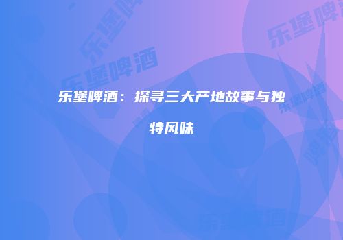 乐堡啤酒：探寻三大产地故事与独特风味