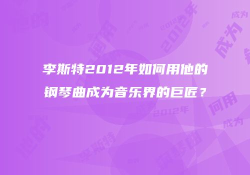 李斯特2012年如何用他的钢琴曲成为音乐界的巨匠？