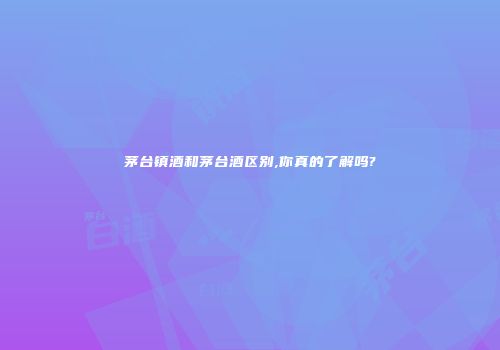 茅台镇酒和茅台酒区别,你真的了解吗?