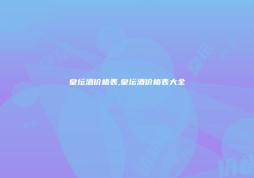 皇坛酒价格表,皇坛酒价格表大全