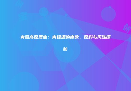 青藏高原瑰宝：青稞酒的度数、原料与风味探秘