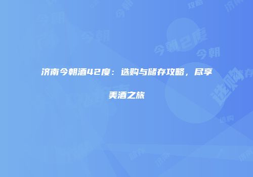 济南今朝酒42度：选购与储存攻略，尽享美酒之旅