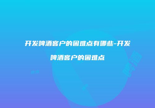 开发啤酒客户的困难点有哪些-开发啤酒客户的困难点