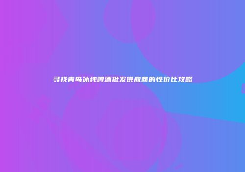 寻找青岛冰纯啤酒批发供应商的性价比攻略