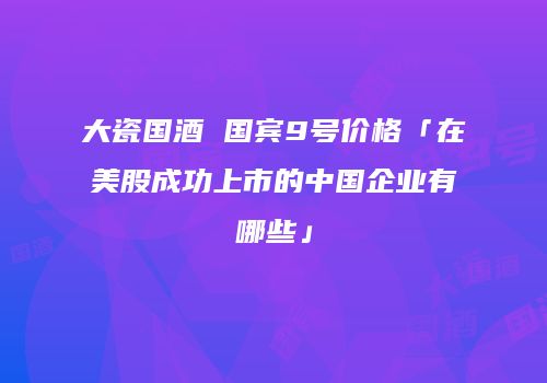 大瓷国酒 国宾9号价格「在美股成功上市的中国企业有哪些」