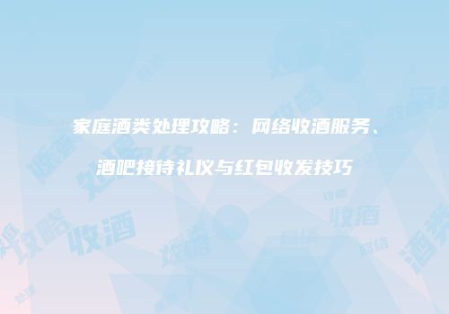 家庭酒类处理攻略：网络收酒服务、酒吧接待礼仪与红包收发技巧