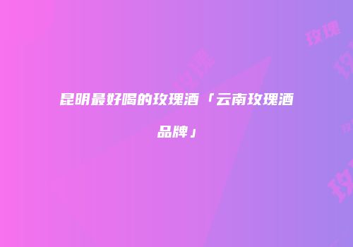 昆明最好喝的玫瑰酒「云南玫瑰酒品牌」