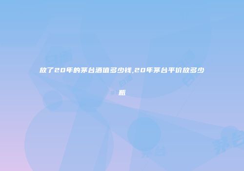 放了20年的茅台酒值多少钱,20年茅台平价放多少瓶