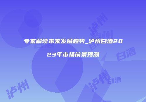 专家解读未来发展趋势_泸州白酒2023年市场前景预测
