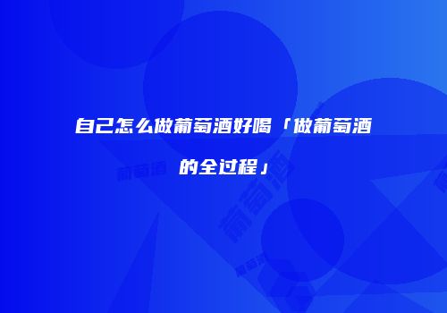 自己怎么做葡萄酒好喝「做葡萄酒的全过程」