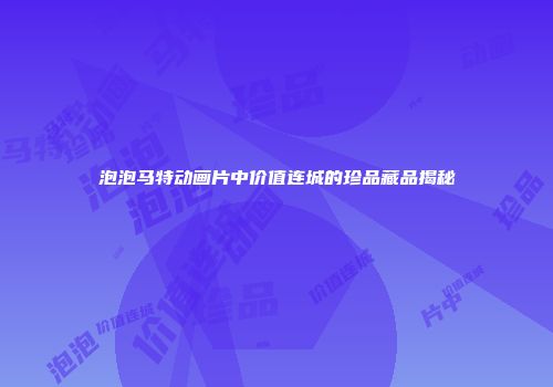 泡泡马特动画片中价值连城的珍品藏品揭秘