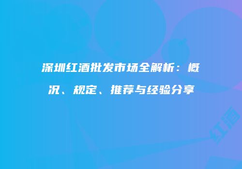 深圳红酒批发市场全解析：概况、规定、推荐与经验分享
