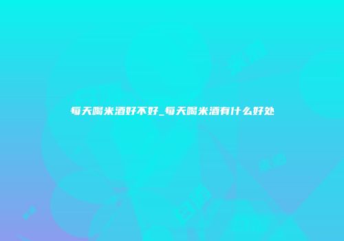 每天喝米酒好不好_每天喝米酒有什么好处