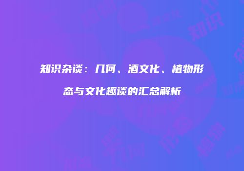 知识杂谈：几何、酒文化、植物形态与文化趣谈的汇总解析