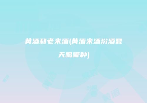 黄酒和老米酒(黄酒米酒汾酒夏天喝哪种)